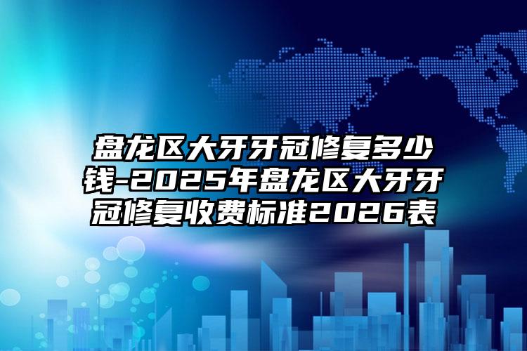 盘龙区大牙牙冠修复多少钱-2025年盘龙区大牙牙冠修复收费标准2026表