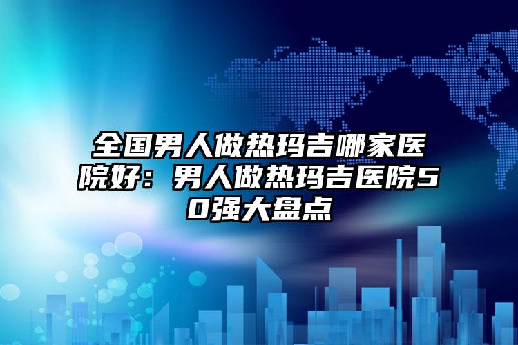 全国男人做热玛吉哪家医院好：男人做热玛吉医院50强大盘点