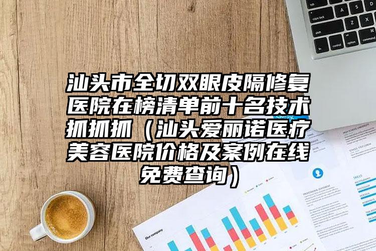 汕头市全切双眼皮隔修复医院在榜清单前十名技术抓抓抓（汕头爱丽诺医疗美容医院价格及案例在线免费查询）