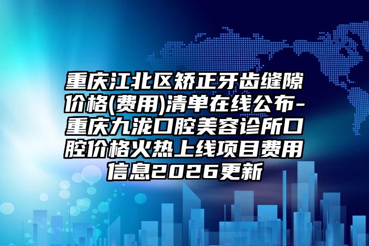 重庆江北区矫正牙齿缝隙价格(费用)清单在线公布-重庆九泷口腔美容诊所口腔价格火热上线项目费用信息2026更新