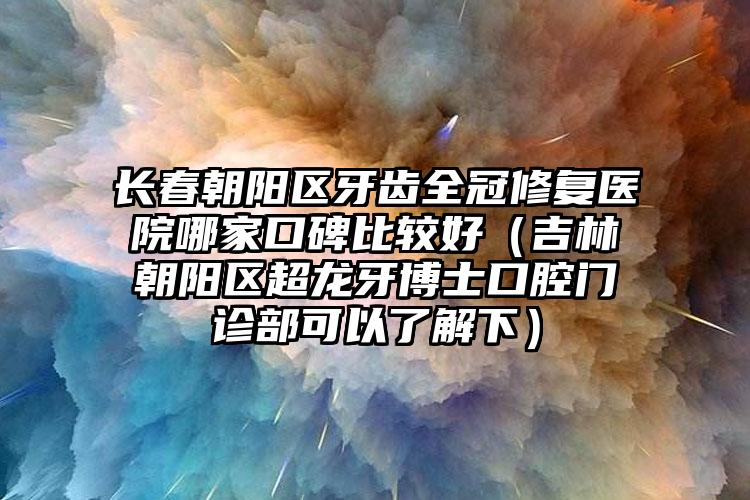 长春朝阳区牙齿全冠修复医院哪家口碑比较好（吉林朝阳区超龙牙博士口腔门诊部可以了解下）