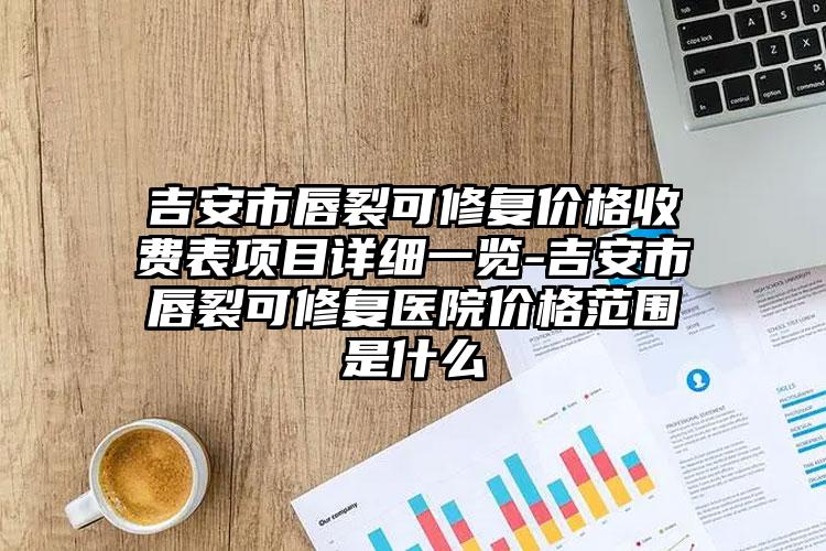 吉安市唇裂可修复价格收费表项目详细一览-吉安市唇裂可修复医院价格范围是什么