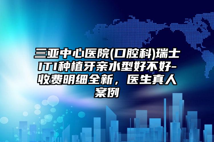 三亚中心医院(口腔科)瑞士ITI种植牙亲水型好不好-收费明细全新,医生真人案例