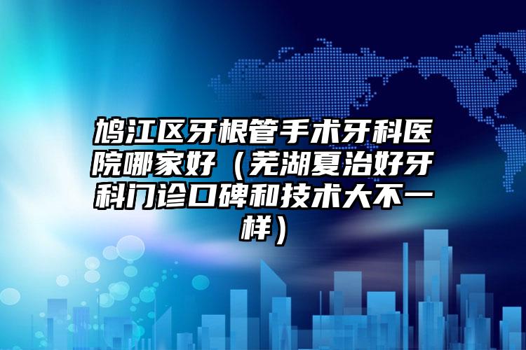鸠江区牙根管手术牙科医院哪家好（芜湖夏治好牙科门诊口碑和技术大不一样）