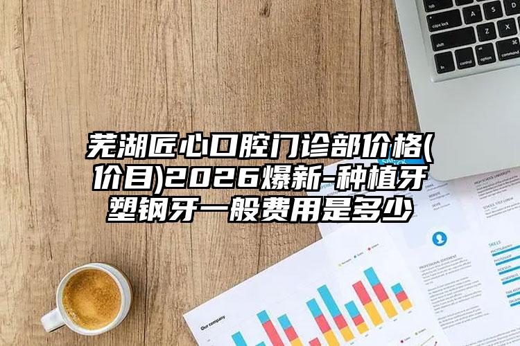 芜湖匠心口腔门诊部价格(价目)2026爆新-种植牙塑钢牙一般费用是多少