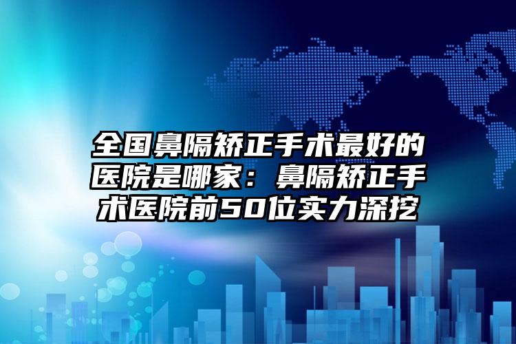 全国鼻隔矫正手术最好的医院是哪家：鼻隔矫正手术医院前50位实力深挖