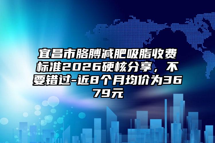 宜昌市胳膊减肥吸脂收费标准2026硬核分享，不要错过-近8个月均价为3679元