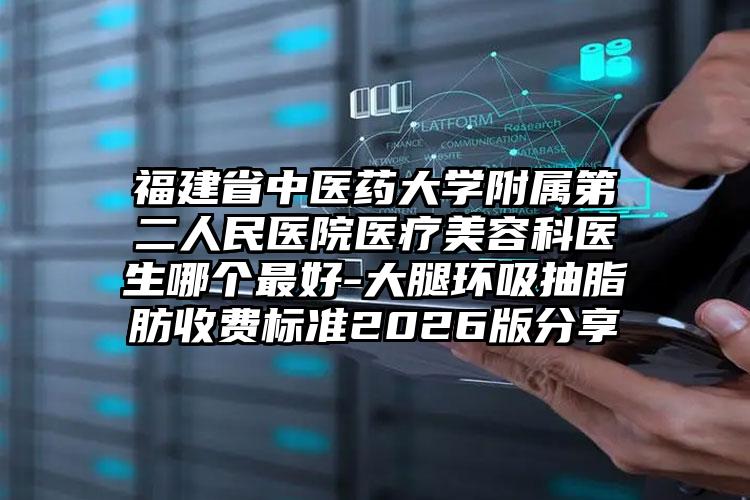 福建省中医药大学附属第二人民医院医疗美容科医生哪个最好-大腿环吸抽脂肪收费标准2026版分享