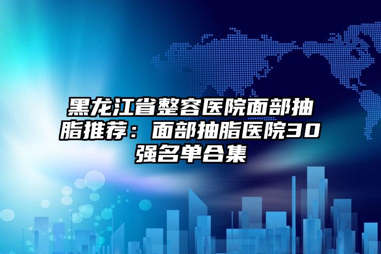 黑龙江省整容医院面部抽脂推荐：面部抽脂医院30强名单合集