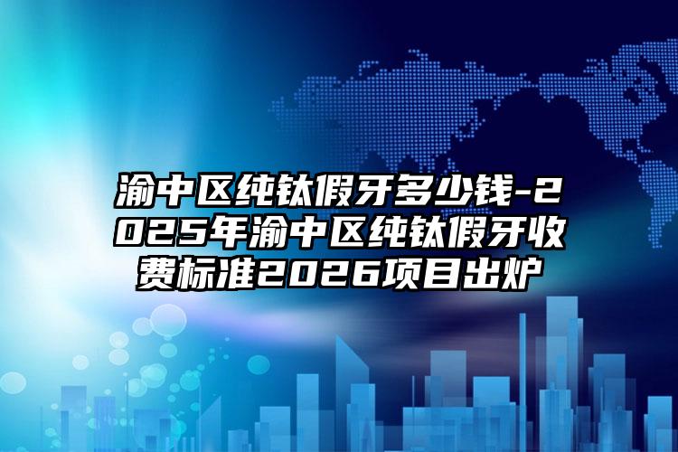 渝中区纯钛假牙多少钱-2025年渝中区纯钛假牙收费标准2026项目出炉