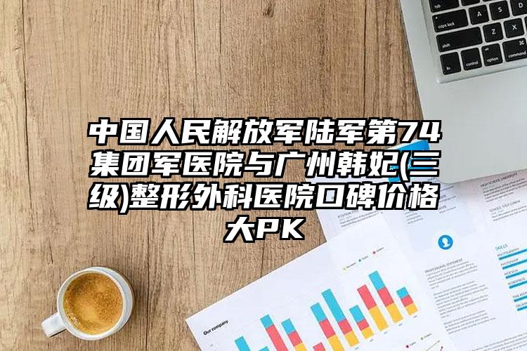 中国人民解放军陆军第74集团军医院与广州韩妃(三级)整形外科医院口碑价格大PK