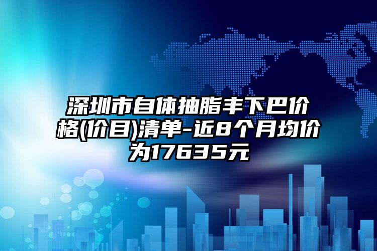 深圳市自体抽脂丰下巴价格(价目)清单-近8个月均价为17635元