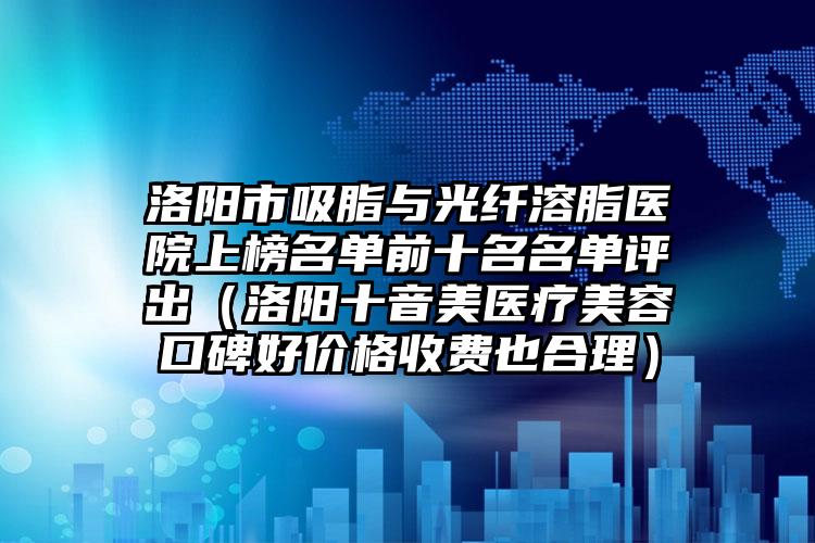洛阳市吸脂与光纤溶脂医院上榜名单前十名名单评出（洛阳十音美医疗美容口碑好价格收费也合理）