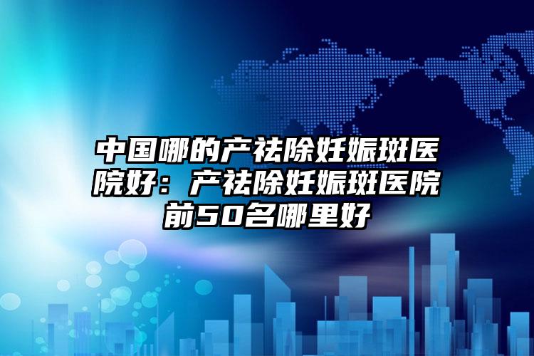 中国哪的产祛除妊娠斑医院好：产祛除妊娠斑医院前50名哪里好