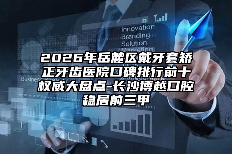 2026年岳麓区戴牙套矫正牙齿医院口碑排行前十权威大盘点-长沙博越口腔稳居前三甲