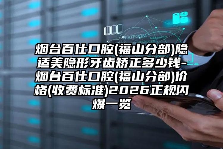 烟台百仕口腔(福山分部)隐适美隐形牙齿矫正多少钱-烟台百仕口腔(福山分部)价格(收费标准)2026正规闪爆一览