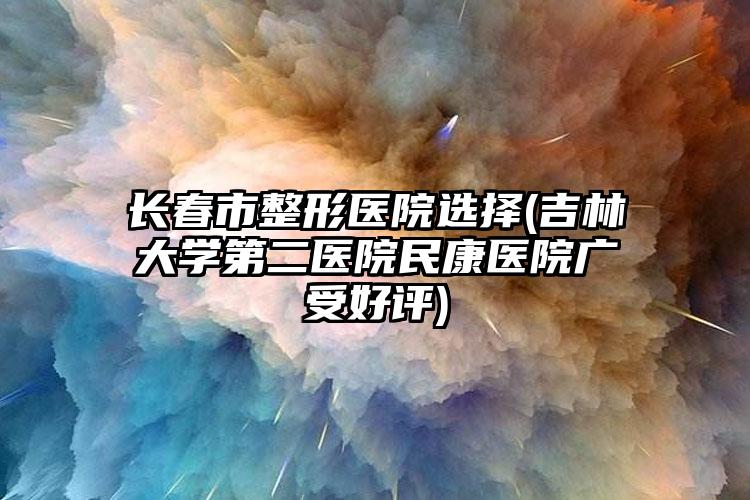 长春市整形医院选择(吉林大学第二医院民康医院广受好评)