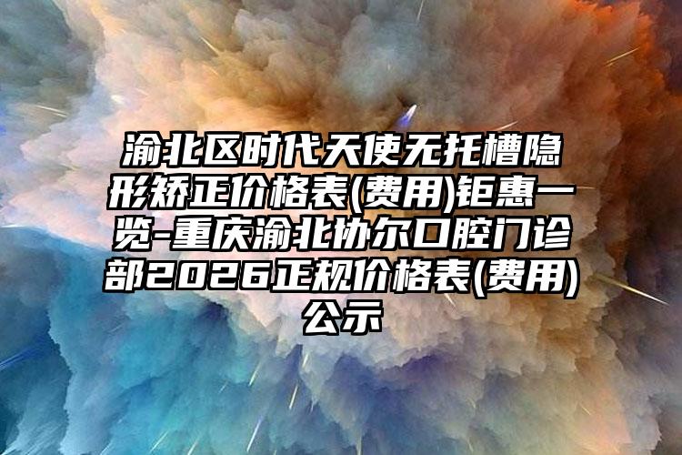 渝北区时代天使无托槽隐形矫正价格表(费用)钜惠一览-重庆渝北协尔口腔门诊部2026正规价格表(费用)公示
