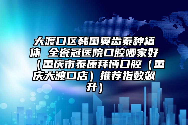 大渡口区韩国奥齿泰种植体 全瓷冠医院口腔哪家好（重庆市泰康拜博口腔（重庆大渡口店）推荐指数飙升）