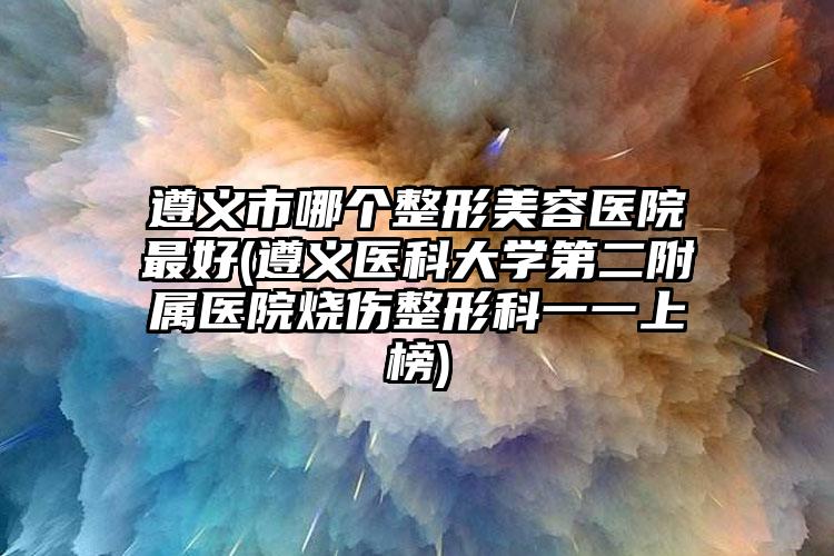 遵义市哪个整形美容医院最好(遵义医科大学第二附属医院烧伤整形科一一上榜)