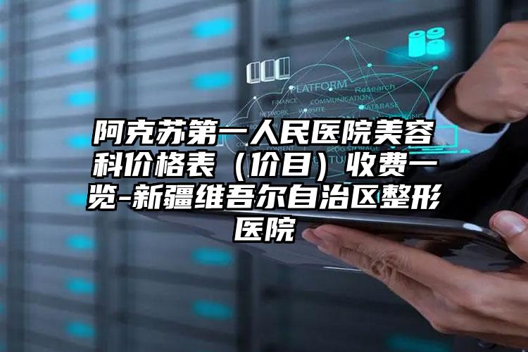 阿克苏第一人民医院美容科价格表（价目）收费一览-新疆维吾尔自治区整形医院