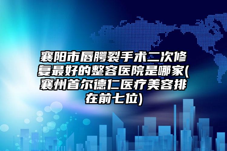 襄阳市唇腭裂手术二次修复最好的整容医院是哪家(襄州首尔德仁医疗美容排在前七位)