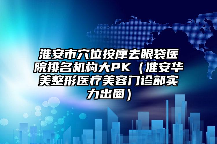 淮安市穴位按摩去眼袋医院排名机构大PK（淮安华美整形医疗美容门诊部实力出圈）