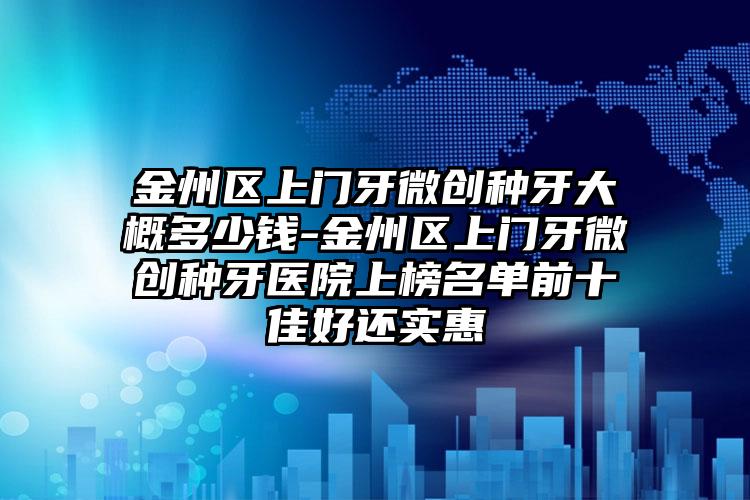 金州区上门牙微创种牙大概多少钱-金州区上门牙微创种牙医院上榜名单前十佳好还实惠