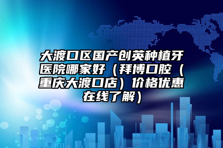 大渡口区国产创英种植牙医院哪家好（拜博口腔（重庆大渡口店）价格优惠在线了解）