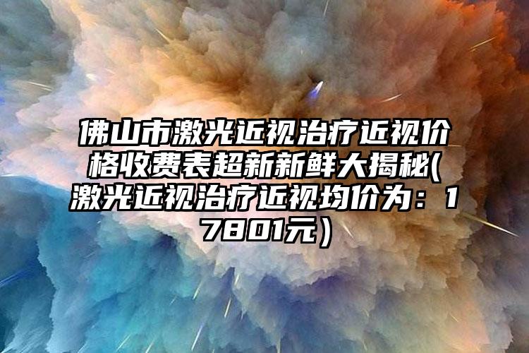 佛山市激光近视治疗近视价格收费表超新新鲜大揭秘(激光近视治疗近视均价为：17801元）