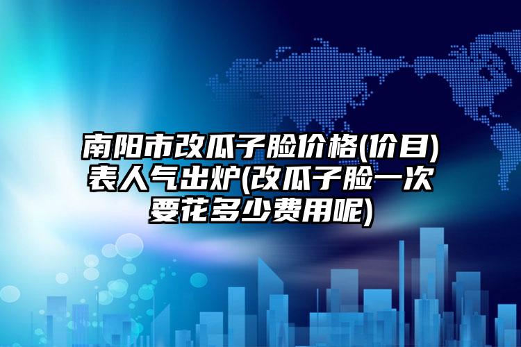南阳市改瓜子脸价格(价目)表人气出炉(改瓜子脸一次要花多少费用呢)