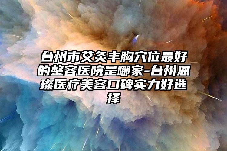 台州市艾灸丰胸穴位最好的整容医院是哪家-台州恩璨医疗美容口碑实力好选择