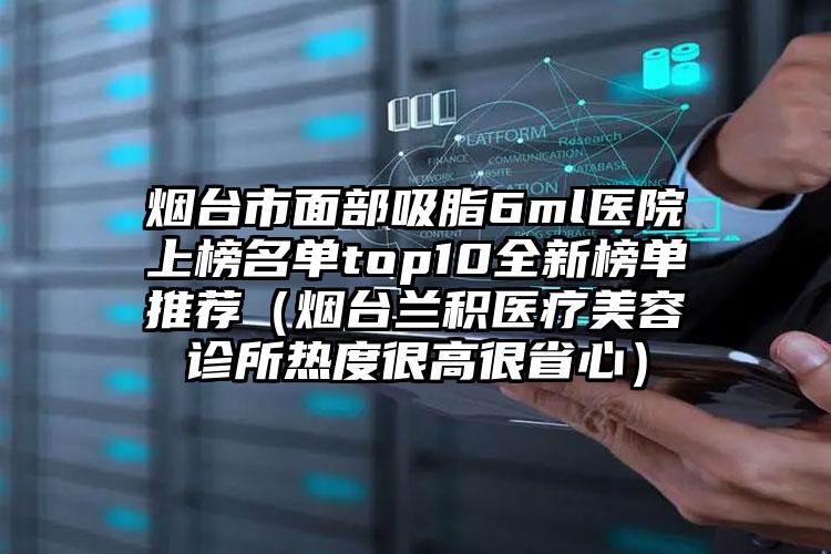烟台市面部吸脂6ml医院上榜名单top10全新榜单推荐（烟台兰积医疗美容诊所热度很高很省心）