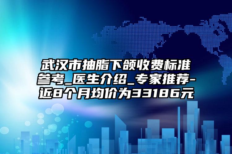 武汉市抽脂下颌收费标准参考_医生介绍_专家推荐-近8个月均价为33186元
