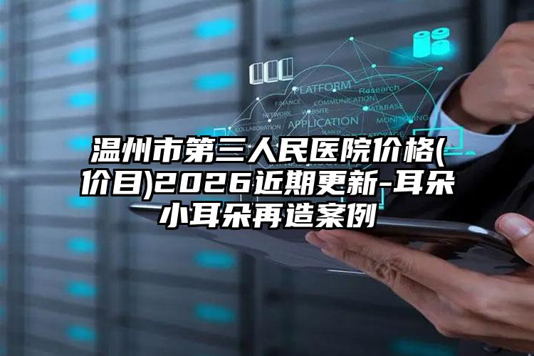 温州市第三人民医院价格(价目)2026近期更新-耳朵小耳朵再造案例