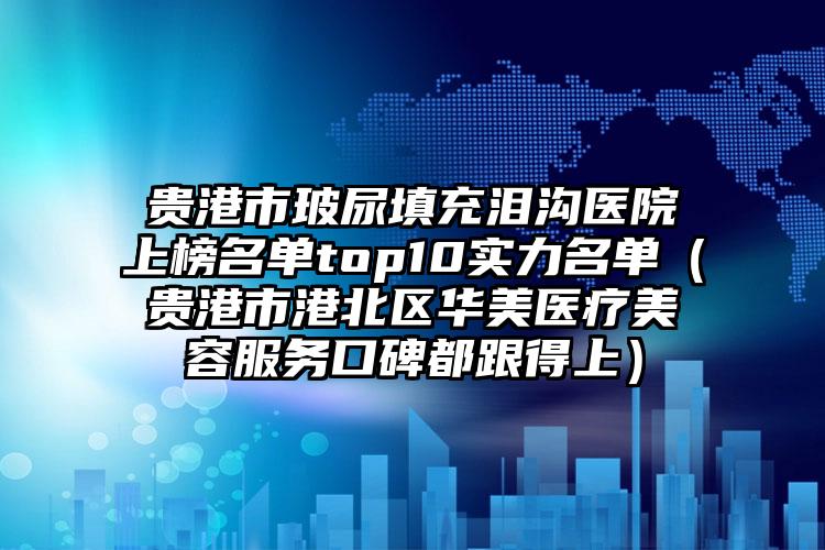 贵港市玻尿填充泪沟医院上榜名单top10实力名单（贵港市港北区华美医疗美容服务口碑都跟得上）