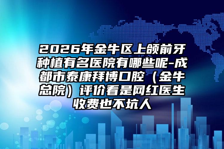 2026年金牛区上颌前牙种植有名医院有哪些呢-成都市泰康拜博口腔（金牛总院）评价看是网红医生收费也不坑人