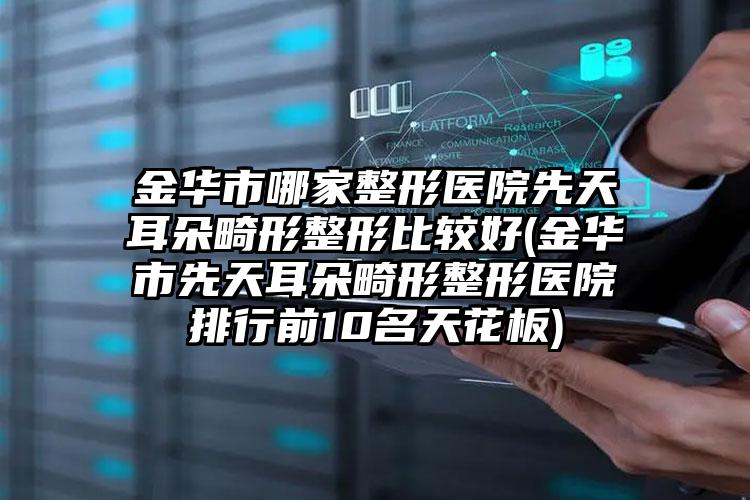 金华市哪家整形医院先天耳朵畸形整形比较好(金华市先天耳朵畸形整形医院排行前10名天花板)