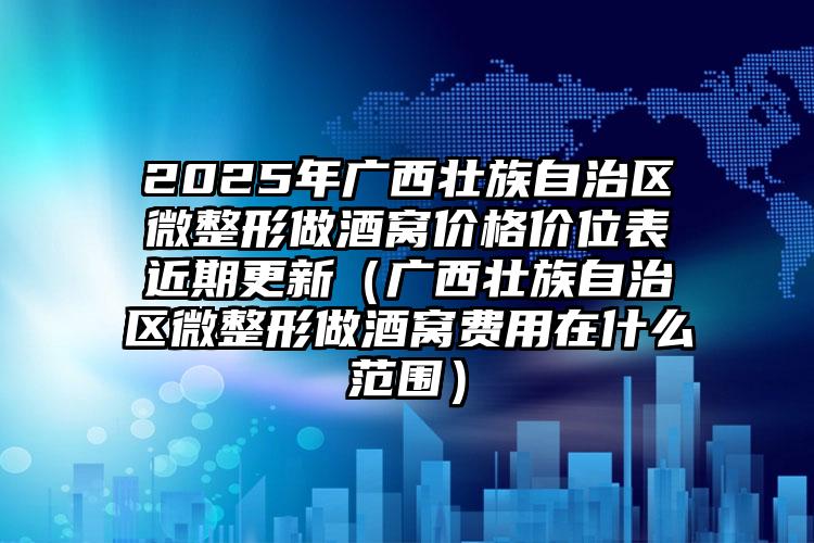 2025年广西壮族自治区微整形做酒窝价格价位表近期更新（广西壮族自治区微整形做酒窝费用在什么范围）