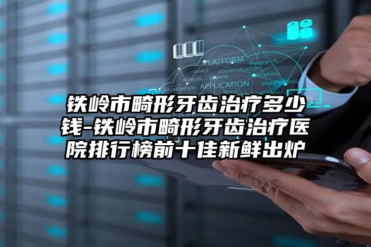 铁岭市畸形牙齿治疗多少钱-铁岭市畸形牙齿治疗医院排行榜前十佳新鲜出炉