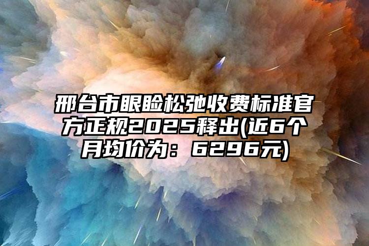 邢台市眼睑松弛收费标准官方正规2025释出(近6个月均价为：6296元)