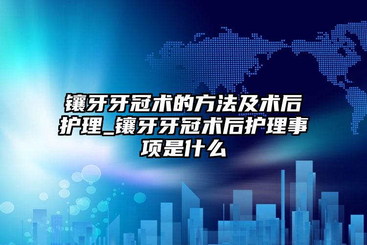 镶牙牙冠术的方法及术后护理_镶牙牙冠术后护理事项是什么