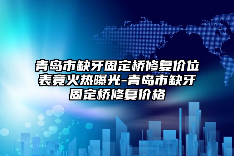 青岛市缺牙固定桥修复价位表竟火热曝光-青岛市缺牙固定桥修复价格
