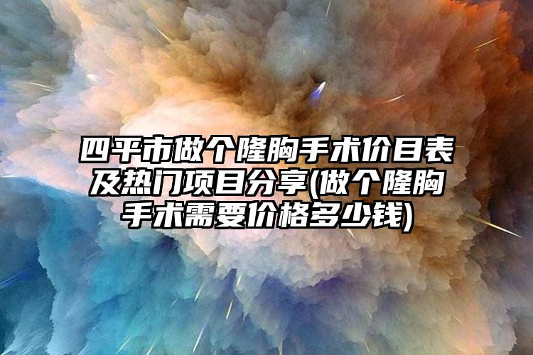 四平市做个隆胸手术价目表及热门项目分享(做个隆胸手术需要价格多少钱)