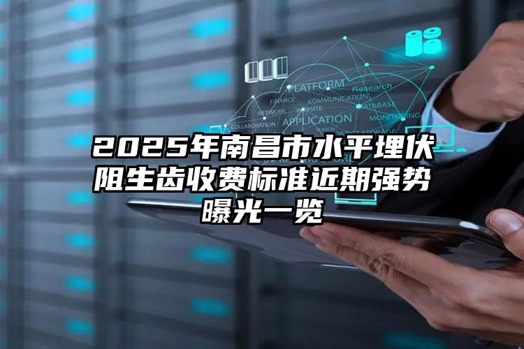 2025年南昌市水平埋伏阻生齿收费标准近期强势曝光一览
