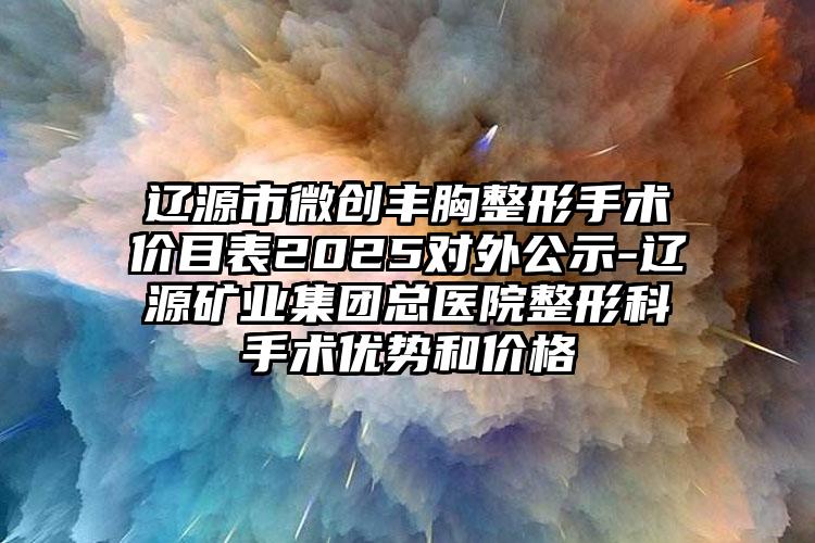 辽源市微创丰胸整形手术价目表2025对外公示-辽源矿业集团总医院整形科手术优势和价格