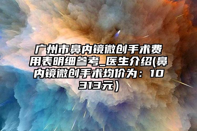 广州市鼻内镜微创手术费用表明细参考_医生介绍(鼻内镜微创手术均价为：10313元）