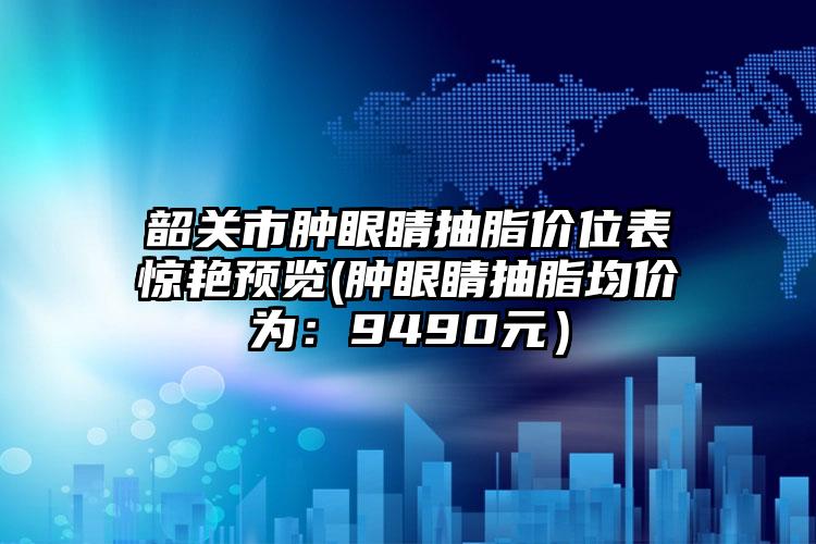 韶关市肿眼睛抽脂价位表惊艳预览(肿眼睛抽脂均价为：9490元）