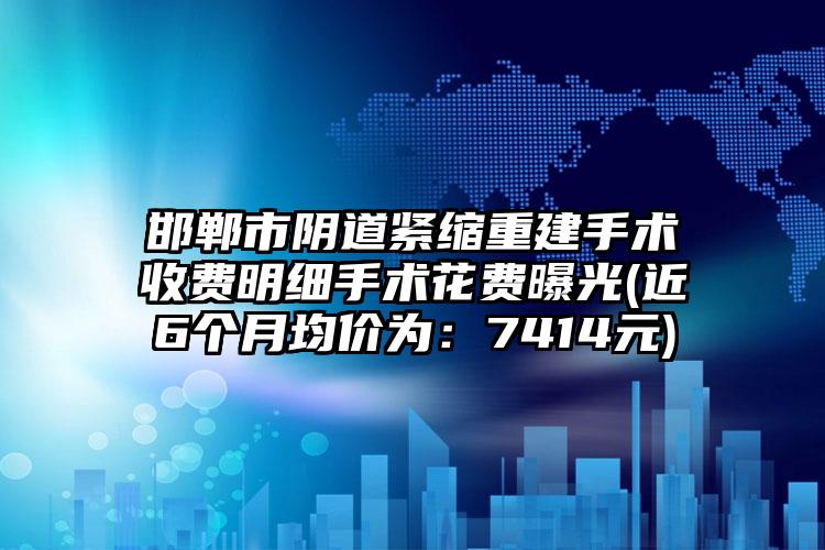 邯郸市阴道紧缩重建手术收费明细手术花费曝光(近6个月均价为：7414元)