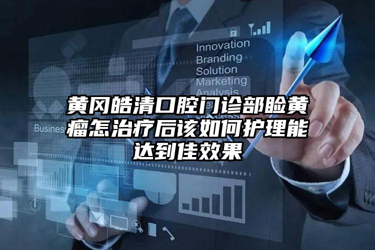 黄冈皓清口腔门诊部睑黄瘤怎治疗后该如何护理能达到佳效果